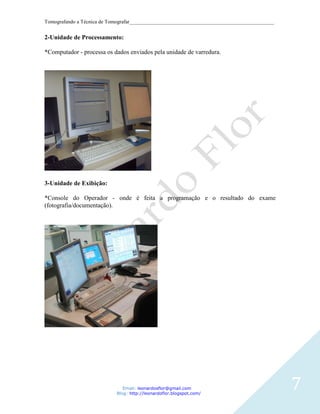 Tomografando a Técnica de Tomografar_______________________________________________________


2-Unidade de Processamento:

*Computador - processa os dados enviados pela unidade de varredura.




3-Unidade de Exibição:

*Console do Operador - onde é feita a programação e o resultado do exame
(fotografia/documentação).




                               Email: leonardosflor@gmail.com
                            Blog: http://leonardoflor.blogspot.com/
                                                                                              7
 