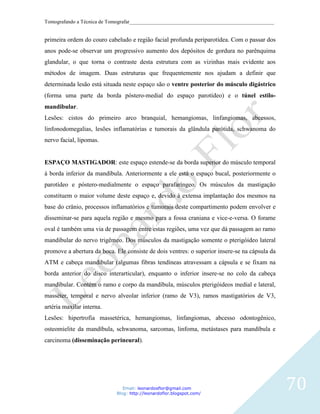 Tomografando a Técnica de Tomografar_______________________________________________________


primeira ordem do couro cabeludo e região facial profunda periparotídea. Com o passar dos
anos pode-se observar um progressivo aumento dos depósitos de gordura no parênquima
glandular, o que torna o contraste desta estrutura com as vizinhas mais evidente aos
métodos de imagem. Duas estruturas que frequentemente nos ajudam a definir que
determinada lesão está situada neste espaço são o ventre posterior do músculo digástrico
(forma uma parte da borda póstero-medial do espaço parotídeo) e o túnel estilo-
mandibular.
Lesões: cistos do primeiro arco branquial, hemangiomas, linfangiomas, abcessos,
linfonodomegalias, lesões inflamatórias e tumorais da glândula parótida, schwanoma do
nervo facial, lipomas.


ESPAÇO MASTIGADOR: este espaço estende-se da borda superior do músculo temporal
à borda inferior da mandíbula. Anteriormente a ele está o espaço bucal, posteriormente o
parotídeo e póstero-medialmente o espaço parafaríngeo. Os músculos da mastigação
constituem o maior volume deste espaço e, devido à extensa implantação dos mesmos na
base do crânio, processos inflamatórios e tumorais deste compartimento podem envolver e
disseminar-se para aquela região e mesmo para a fossa craniana e vice-e-versa. O forame
oval é também uma via de passagem entre estas regiões, uma vez que dá passagem ao ramo
mandibular do nervo trigêmeo. Dos músculos da mastigação somente o pterigóideo lateral
promove a abertura da boca. Ele consiste de dois ventres: o superior insere-se na cápsula da
ATM e cabeça mandibular (algumas fibras tendíneas atravessam a cápsula e se fixam na
borda anterior do disco interarticular), enquanto o inferior insere-se no colo da cabeça
mandibular. Contém o ramo e corpo da mandíbula, músculos pterigóideos medial e lateral,
masséter, temporal e nervo alveolar inferior (ramo de V3), ramos mastigatórios de V3,
artéria maxilar interna.
Lesões: hipertrofia massetérica, hemangiomas, linfangiomas, abcesso odontogênico,
osteomielite da mandíbula, schwanoma, sarcomas, linfoma, metástases para mandíbula e
carcinoma (disseminação perineural).




                               Email: leonardosflor@gmail.com
                            Blog: http://leonardoflor.blogspot.com/
                                                                                               70
 