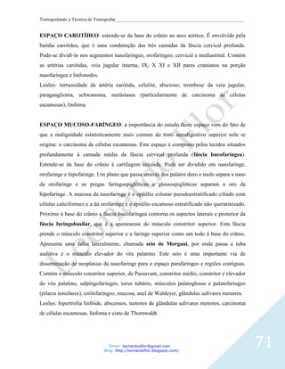 Tomografando a Técnica de Tomografar_______________________________________________________


ESPAÇO CAROTÍDEO: estende-se da base do crânio ao arco aórtico. É envolvido pela
bainha carotídea, que é uma condensção das três camadas da fáscia cervical profunda.
Pode-se dividi-lo nos segmentos nasofaríngeo, orofaríngeo, cervical e mediastinal. Contém
as artérias carótidas, veia jugular interna, IX, X XI e XII pares cranianos na porção
nasofaríngea e linfonodos.
Lesões: tortuosidade da artéria carótida, celulite, abscesso, trombose da veia jugular,
paraganglioma, schwanoma, metástases (particularmente de carcinoma de células
escamosas), linfoma.


ESPAÇO MUCOSO-FARÍNGEO: a importância do estudo deste espaço vem do fato de
que a malignidade estatisticamente mais comum do trato aerodigestivo superior nele se
origina: o carcinoma de células escamosas. Este espaço é composto pelos tecidos situados
profundamente à camada média da fáscia cervical profunda (fáscia bucofaríngea).
Estende-se da base do crânio à cartilagem cricóide. Pode ser dividido em nasofaringe,
orofaringe e hipofaringe. Um plano que passa através dos palatos duro e mole separa a naso
da orofaringe e as pregas faringoepiglóticas e glossoepiglóticas separam a oro da
hipofaringe. A mucosa da nasofaringe é o epitélio colunar pseudoestratificado ciliado com
células caliciformes e a da orofaringe é o epitélio escamoso estratificado não queratinizado.
Próximo à base do crânio a fáscia bucofaríngea contorna os aspectos laterais e posterior da
fáscia faringobasilar, que é a aponeurose do músculo constritor superior. Esta fáscia
prende o músculo constritor superior e a faringe superior como um todo à base do crânio.
Apresenta uma falha lateralmente, chamada seio de Morgani, por onde passa a tuba
auditiva e o músculo elevador do véu palatino. Este seio é uma importante via de
disseminação de neoplasias da nasofaringe para o espaço parafaríngeo e regiões contíguas.
Contém o músculo constritor superior, de Passavant, constritor médio, constritor e elevador
do véu palatino, salpingofaríngeo, torus tubário, músculos palatoglosso e palatofaríngeo
(pilares tonsilares), estilofaríngeo, mucosa, anel de Waldeyer, glândulas salivares menores.
Lesões: hipertrofia linfóide, abscessos, tumores de glândulas salivares menores, carcinoma
de células escamosas, linfoma e cisto de Thornwaldt.




                                Email: leonardosflor@gmail.com
                             Blog: http://leonardoflor.blogspot.com/
                                                                                                71
 
