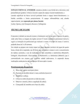 Tomografando a Técnica de Tomografar_______________________________________________________


ESPAÇO CERVICAL ANTERIOR: estende-se desde o osso hióide até a clavícula e está
preenchido por gordura. A fáscia visceral o separa do espaço visceral medialmente; a
camada superficial da fáscia cervical profunda limita o espaço ântero-lateralmente e a
bainha carotídea o limita posteriormente. O espaço submandibular está situado
superiormente, sem separação por planos fasciais.
Lesões: lipoma, cisto branquial, abscesso e linfangioma


TÉCNICA DE EXAME


O paciente é deitado na mesa de exames e lentamente será levado para o interior do gantry,
onde serão feitas as imagens da região cervical. É muito importante permanecer imóvel e
seguir as instruções do profissional que realizará o exame. O tempo de exame é variável,
podendo durar de 5 a 20 minutos.
Em relação ao preparo este exame requer um jejum absoluto (inclusive de água) de quatro
horas, cliente deve suspender, nas 48 horas que antecedem o exame e com o consentimento
do médico assistente, o uso de medicamentos que contenham a metformina (Dimefor®,
Glifage®, Glucoformin®, Glucovance® ou Starform®) e a fenformina (Debei®), que é
contraindicado nos exames com contraste iodado endovenoso. A suspensão dessas
medicações ainda precisa ser mantida por 48 horas após o exame.


Posicionamento do paciente
       Mesa com suporte axial para crânio.
       Paciente em decúbito dorsal, o mais confortável possível.
       Imobilizar a cabeça.
       Colocar as mãos do paciente ao lado do corpo.
       Observar: simetria, altura e angulação da cabeça.
       Começando do manúbrio ate a base do crânio.




                                 Email: leonardosflor@gmail.com
                              Blog: http://leonardoflor.blogspot.com/
                                                                                              76
 