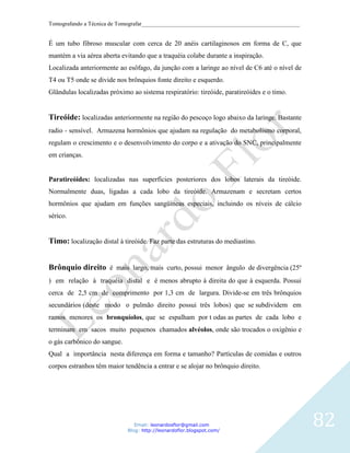 Tomografando a Técnica de Tomografar_______________________________________________________


É um tubo fibroso muscular com cerca de 20 anéis cartilaginosos em forma de C, que
mantém a via aérea aberta evitando que a traquéia colabe durante a inspiração.
Localizada anteriormente ao esôfago, da junção com a laringe ao nível de C6 até o nível de
T4 ou T5 onde se divide nos brônquios fonte direito e esquerdo.
Glândulas localizadas próximo ao sistema respiratório: tireóide, paratireóides e o timo.


Tireóide: localizadas anteriormente na região do pescoço logo abaixo da laringe. Bastante
radio - sensível. Armazena hormônios que ajudam na regulação do metabolismo corporal,
regulam o crescimento e o desenvolvimento do corpo e a ativação do SNC, principalmente
em crianças.


Paratireóides: localizadas nas superfícies posteriores dos lobos laterais da tireóide.
Normalmente duas, ligadas a cada lobo da tireóide. Armazenam e secretam certos
hormônios que ajudam em funções sangüíneas especiais, incluindo os níveis de cálcio
sérico.


Timo: localização distal à tireóide. Faz parte das estruturas do mediastino.


Brônquio direito é mais largo, mais curto, possui menor ângulo de divergência (25º
) em relação à traquéia distal e é menos abrupto à direita do que à esquerda. Possui
cerca de 2,5 cm de comprimento por 1,3 cm de largura. Divide-se em três brônquios
secundários (deste modo o pulmão direito possui três lobos) que se subdividem em
ramos menores os bronquíolos, que se espalham por t odas as partes de cada lobo e
terminam em sacos muito pequenos chamados alvéolos, onde são trocados o oxigênio e
o gás carbônico do sangue.
Qual a importância nesta diferença em forma e tamanho? Partículas de comidas e outros
corpos estranhos têm maior tendência a entrar e se alojar no brônquio direito.




                                Email: leonardosflor@gmail.com
                             Blog: http://leonardoflor.blogspot.com/
                                                                                              82
 