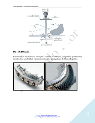 Tomografando a Técnica de Tomografar_______________________________________________________




DETECTORES:

Constituem-se em cristais de cintilação e câmaras de ionização, que permite quantificar as
medidas. Sua sensibilidade é extremamente maior que a película do filme radiográfico.




                               Email: leonardosflor@gmail.com
                            Blog: http://leonardoflor.blogspot.com/
                                                                                              9
 