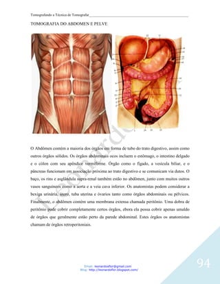 Tomografando a Técnica de Tomografar_______________________________________________________

TOMOGRAFIA DO ABDOMEN E PELVE




O Abdômen contém a maioria dos órgãos em forma de tubo do trato digestivo, assim como
outros órgãos sólidos. Os órgãos abdominais ocos incluem o estômago, o intestino delgado
e o cólon com seu apêndice vermiforme. Órgão como o fígado, a vesícula biliar, e o
pâncreas funcionam em associação próxima ao trato digestivo e se comunicam via dutos. O
baço, os rins e asglândula supra-renal também estão no abdômen, junto com muitos outros
vasos sanguíneos como a aorta e a veia cava inferior. Os anatomistas podem considerar a
bexiga urinária, útero, tuba uterina e óvarios tanto como órgãos abdominais ou pélvicos.
Finalmente, o abdômen contém uma membrana extensa chamada peritônio. Uma dobra de
peritônio pode cobrir completamente certos órgãos, ebora ela possa cobrir apenas umaldo
de órgãos que geralmente estão perto da parede abdominal. Estes órgãos os anatomistas
chamam de órgãos retroperitoniais.




                               Email: leonardosflor@gmail.com
                            Blog: http://leonardoflor.blogspot.com/
                                                                                              94
 