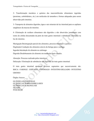 Tomografando a Técnica de Tomografar_______________________________________________________



2- Transformação mecânica e química das macromóléculas alimentares ingeridas
(proteínas, carbohidratos, etc.) em moléculas de tamanhos e formas adequadas para serem
absorvidas pelo intestino.

3- Transporte de alimentos digeridos, água e sais minerais da luz intestinal para os capilares
sangüíneos da mucosa do intestino.

4- Eliminação de resíduos alimentares não digeridos e não absorvidos juntamente com
restos de células descamadas da parte do trato gastro intestinal e substâncias secretadas na
luz do intestino.

Mastigação:Desintegração parcial dos alimentos, processo mecânico e químico.
Deglutição:Condução dos alimentos através da faringe para o esôfago.
Ingestão:Introdução do alimento no estômago.
Digestão:Desdobramento do alimento em moléculas mais simples.

Absorção: Processo realizado pelos intestinos.
Defecação: Eliminação de substâncias não digeridas do trato gastro intestinal.

O trato gastro intestinal apresenta diversos segmentos que sucessivamente são:
BOCA - FARINGE - ESÔFAGO - ESTÔMAGO - INTESTINO DELGADO - INTESTINO
GROSSO

Órgãos Anexos:

GLÂNDULAS PARÓTIDAS
GLÂNDULAS SUBMANDIBULARES
GLÂNDULAS SUBLINGUAIS
FÍGADO
PÂNCREAS




                                Email: leonardosflor@gmail.com
                             Blog: http://leonardoflor.blogspot.com/
                                                                                                 96
 