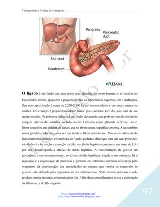 Tomografando a Técnica de Tomografar_______________________________________________________




O fígado é um órgão que atua como uma glândula do corpo humano e se localiza no
hipocôndrio direito, epigástrio e pequena porção do hipocôndrio esquerdo, sob o diafragma.
Seu peso aproximado é cerca de 2,250-2,500 kg no homem adulto e um pouco menos na
mulher. Em crianças é proporcionalmente maior, pois constitui 1/20 do peso total de um
recém nascido. Na primeira infância é um órgão tão grande, que pode ser sentido abaixo da
margem inferior das costelas, ao lado direito. Funciona como glândula exócrina, isto é,
libera secreções em sistema de canais que se abrem numa superfície externa. Atua também
como glândula endócrina, uma vez que também libera substâncias. Para o entendimento do
funcionamento dinâmico e complexo do fígado, podemos dizer que uma das suas principais
atividades é a formação e excreção da bile; as células hepáticas produzem em torno de 1,5 l
por dia, descarregando-a através do ducto hepático. A transformação de glicose em
glicogênio, e seu armazenamento, se dá nas células hepáticas. Ligada a este processo, há a
regulação e a organização de proteínas e gorduras em estruturas químicas utilizáveis pelo
organismo da concentração dos aminoácidos no sangue, que resulta na conversão de
glicose, esta utilizada pelo organismo no seu metabolismo. Neste mesmo processo, o sub-
produto resulta em uréia, eliminada pelo rim. Além disso, paralelamente existe a elaboração
da albumina, e do fibrinogênio.


                               Email: leonardosflor@gmail.com
                            Blog: http://leonardoflor.blogspot.com/
                                                                                              97
 