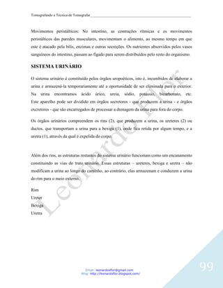 Tomografando a Técnica de Tomografar_______________________________________________________



Movimentos peristálticos: No intestino, as contrações rítmicas e os movimentos
peristálticos das paredes musculares, movimentam o alimento, ao mesmo tempo em que
este é atacado pela bílis, enzimas e outras secreções. Os nutrientes absorvidos pelos vasos
sanguíneos do intestino, passam ao fígado para serem distribuídos pelo resto do organismo.

SISTEMA URINÁRIO

O sistema urinário é constituído pelos órgãos uropoéticos, isto é, incumbidos de elaborar a
urina e armazená-la temporariamente até a oportunidade de ser eliminada para o exterior.
Na    urina   encontramos     ácido    úrico,    ureia,   sódio,    potássio,   bicarbonato,   etc.
Este aparelho pode ser dividido em órgãos secretores - que produzem a urina - e órgãos
excretores - que são encarregados de processar a drenagem da urina para fora do corpo.

Os órgãos urinários compreendem os rins (2), que produzem a urina, os ureteres (2) ou
ductos, que transportam a urina para a bexiga (1), onde fica retida por algum tempo, e a
uretra (1), através da qual é expelida do corpo.



Além dos rins, as estruturas restantes do sistema urinário funcionam como um encanamento
constituindo as vias do trato urinário. Essas estruturas – ureteres, bexiga e uretra – não
modificam a urina ao longo do caminho, ao contrário, elas armazenam e conduzem a urina
do rim para o meio externo.

Rim
Ureter
Bexiga
Uretra




                                 Email: leonardosflor@gmail.com
                              Blog: http://leonardoflor.blogspot.com/
                                                                                                      99
 