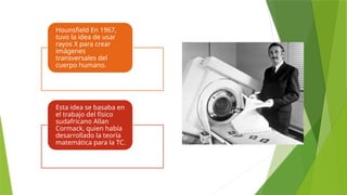 Hounsfield En 1967,
tuvo la idea de usar
rayos X para crear
imágenes
transversales del
cuerpo humano.
Esta idea se basaba en
el trabajo del físico
sudafricano Allan
Cormack, quien había
desarrollado la teoría
matemática para la TC.
 