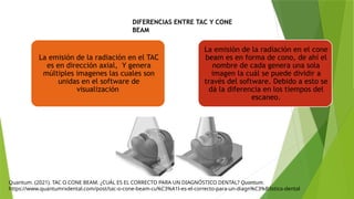 DIFERENCIAS ENTRE TAC Y CONE
BEAM
Quantum. (2021). TAC O CONE BEAM. ¿CUÁL ES EL CORRECTO PARA UN DIAGNÓSTICO DENTAL? Quantum.
https://www.quantumrxdental.com/post/tac-o-cone-beam-cu%C3%A1l-es-el-correcto-para-un-diagn%C3%B3stico-dental
La emisión de la radiación en el TAC
es en dirección axial, Y genera
múltiples imagenes las cuales son
unidas en el software de
visualización
La emisión de la radiación en el cone
beam es en forma de cono, de ahí el
nombre de cada genera una sola
imagen la cuál se puede dividir a
través del software. Debido a esto se
dá la diferencia en los tiempos del
escaneo.
 