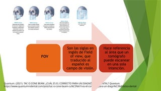 Quantum. (2021). TAC O CONE BEAM. ¿CUÁL ES EL CORRECTO PARA UN DIAGNÓSTICO DENTAL? Quantum.
https://www.quantumrxdental.com/post/tac-o-cone-beam-cu%C3%A1l-es-el-correcto-para-un-diagn%C3%B3stico-dental
FOV
Son las siglas en
inglés de Field
of view, que
traducido al
español es
campo de visión.
Hace referencia
al área que un
tomógrafo
puede escanear
en una sola
intención.
 