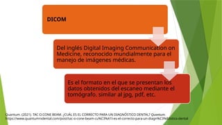 Quantum. (2021). TAC O CONE BEAM. ¿CUÁL ES EL CORRECTO PARA UN DIAGNÓSTICO DENTAL? Quantum.
https://www.quantumrxdental.com/post/tac-o-cone-beam-cu%C3%A1l-es-el-correcto-para-un-diagn%C3%B3stico-dental
DICOM
Del inglés Digital Imaging Communication on
Medicine, reconocido mundialmente para el
manejo de imágenes médicas.
Es el formato en el que se presentan los
datos obtenidos del escaneo mediante el
tomógrafo. similar al jpg, pdf, etc.
 