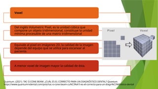 Quantum. (2021). TAC O CONE BEAM. ¿CUÁL ES EL CORRECTO PARA UN DIAGNÓSTICO DENTAL? Quantum.
https://www.quantumrxdental.com/post/tac-o-cone-beam-cu%C3%A1l-es-el-correcto-para-un-diagn%C3%B3stico-dental
Voxel
Del inglés Volumetric Pixel, es la unidad cúbica que
compone un objeto tridimensional, constituye la unidad
mínima procesable de una matriz tridimensional
Equivale al pixel en imágenes 2D, la calidad de la imagen
depende del equipo que se utilice para escanear al
paciente.
A menor voxel de imagen mayor la calidad de ésta.
 