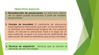 PRINCIPIOS BÁSICOS:
1. Reconstrucción de proyecciones: La estructura interna
de un objeto puede reconstruirse a partir de múltiples
proyecciones.
3. Técnicas de adquisición: técnicas que se asocian al
desarrollo de esta tecnología.
2. Principio de Hounsfield: El coeficiente de atenuación
lineal expresa la atenuación que sufre un haz de Rayos X,
al atravesar una determinada longitud de una sustancia
dada. Al calcular la atenuación total a lo largo de un
rayo particular, es igual a la suma de los coeficientes de
atenuación de todos los elementos que el rayo atraviesa.
 