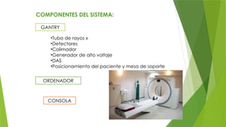 COMPONENTES DEL SISTEMA:
GANTRY
•Tubo de rayos x
•Detectores
•Colimador
•Generador de alto voltaje
•DAS
•Posicionamiento del paciente y mesa de soporte
ORDENADOR
CONSOLA
 