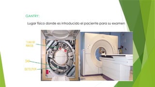 GANTRY:
Lugar físico donde es introducido el paciente para su examen
 