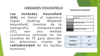 UNIDADES HOUNSFIELD
Las Unidades Hounsfield
(UH), en honor al ingeniero
inglés Godfrey Newbold
Hounsfield, inventor de la
tomografía computarizada
(TC), son una medida
cuantitativa utilizada en los
estudios de TC para describir
los diferentes niveles de
radiodensidad de los tejidos
humanos.
 