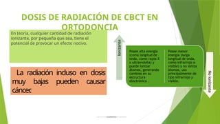 DOSIS DE RADIACIÓN DE CBCT EN
ORTODONCIA
En teoría, cualquier cantidad de radiación
ionizante, por pequeña que sea, tiene el
potencial de provocar un efecto nocivo.
Posee alta energía
(corta longitud de
onda, como rayos X
o ultravioleta) y
puede ionizar
átomos, generando
cambios en su
estructura
electrónica .
Posee menor
energía (larga
longitud de onda,
como infrarrojo o
visible) y no ioniza
átomos, uso
principalmente de
tipo infrarrojo y
visible.
Ionizante
No
ionizante
La radiación incluso en dosis
muy bajas pueden causar
cáncer
.
 