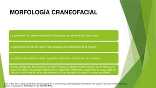 MORFOLOGÍA CRANEOFACIAL
La cefalometría convencional está limitada por una serie de factores como:
la geometría del haz de rayos X que produce una ampliación de la imagen
las diferencias entre los lados izquierdo y derecho y la posición de la cabeza.
No hay problemas de aumento con CBCT porque el objeto tridimensional se reconstruye a
partir de datos sin procesar mediante un algoritmo matemático que tiene la capacidad de
calcular y eliminar el factor de aumento incluso aunque los rayos X no sean paralelos.
James K. Mah, John C. Huang, HyeRan Choo, Practical Applications of Cone-Beam Computed Tomography in Orthodontics, The Journal of the American Dental Association,
Volume 141, Supplement 3. 2010,Pages 7S-13S, ISSN 0002-8177,
 