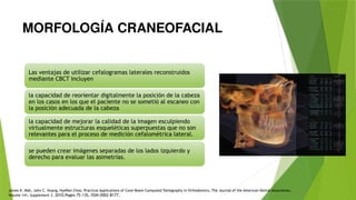 MORFOLOGÍA CRANEOFACIAL
Las ventajas de utilizar cefalogramas laterales reconstruidos
mediante CBCT incluyen
la capacidad de reorientar digitalmente la posición de la cabeza
en los casos en los que el paciente no se sometió al escaneo con
la posición adecuada de la cabeza
la capacidad de mejorar la calidad de la imagen esculpiendo
virtualmente estructuras esqueléticas superpuestas que no son
relevantes para el proceso de medición cefalométrica lateral.
se pueden crear imágenes separadas de los lados izquierdo y
derecho para evaluar las asimetrías.
James K. Mah, John C. Huang, HyeRan Choo, Practical Applications of Cone-Beam Computed Tomography in Orthodontics, The Journal of the American Dental Association,
Volume 141, Supplement 3. 2010,Pages 7S-13S, ISSN 0002-8177,
 