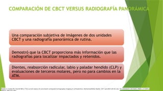 COMPARACIÓN DE CBCT VERSUS RADIOGRAFÍA PANORÁMICA
Una comparación subjetiva de imágenes de dos unidades
CBCT y una radiografía panorámica de rutina.
Demostró que la CBCT proporciona más información que las
radiografías para localizar impactados y retenidos.
Dientes, reabsorción radicular, labio y paladar hendido (CLP) y
evaluaciones de terceros molares, pero no para cambios en la
ATM.
Kapila S, Conley RS, Harrell WE Jr. The current status of cone beam computed tomography imaging in orthodontics. Dentomaxillofac Radiol. 2011 Jan;40(1):24-34. doi: 10.1259/dmfr/12615645. PMID: 21159912;
 