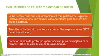 EVALUACIONES DE CALIDAD Y CANTIDAD DE HUESO.
Se ha demostrado que una ubicación a 4 mm palatino del agujero
incisivo proporciona un volumen óseo excelente para los tornillos
óseos palatinos.
También se ha descrito una técnica que utiliza exploraciones CBCT
de alta resolución,
Creación rápida de prototipos para fabricar guías quirúrgicas para
colocar TAD en la cara bucal de las mandíbulas.
Kapila S, Conley RS, Harrell WE Jr. The current status of cone beam computed tomography imaging in orthodontics. Dentomaxillofac Radiol. 2011 Jan;40(1):24-34. doi: 10.1259/dmfr/12615645. PMID: 21159912;
 