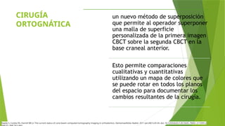 CIRUGÍA
ORTOGNÁTICA
un nuevo método de superposición
que permite al operador superponer
una malla de superficie
personalizada de la primera imagen
CBCT sobre la segunda CBCT en la
base craneal anterior.
Esto permite comparaciones
cualitativas y cuantitativas
utilizando un mapa de colores que
se puede rotar en todos los planos
del espacio para documentar los
cambios resultantes de la cirugía.
Kapila S, Conley RS, Harrell WE Jr. The current status of cone beam computed tomography imaging in orthodontics. Dentomaxillofac Radiol. 2011 Jan;40(1):24-34. doi: 10.1259/dmfr/12615645. PMID: 21159912;
 