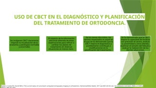 USO DE CBCT EN EL DIAGNÓSTICO Y PLANIFICACIÓN
DEL TRATAMIENTO DE ORTODONCIA.
las imágenes CBCT claramente
mejoran la visualización de la
anatomía y patologías normales
y anormales
El impacto de la información
adicional obtenida de estas
exploraciones para refinar o
cambiar los planes de
tratamiento en diversas
situaciones es menos claro.
De los temas discutidos, los
caninos impactados es aquel en
el que se ha demostrado que la
CBCT mejora el diagnóstico y
posiblemente contribuye a
modificaciones en la
planificación del tratamiento.
Se ha demostrado que la CBCT
mejora la capacidad de localizar
con precisión el canino, evaluar
su proximidad a otros dientes,
examinar el tamaño del folículo y
evaluar la reabsorción de los
dientes adyacentes.
Kapila S, Conley RS, Harrell WE Jr. The current status of cone beam computed tomography imaging in orthodontics. Dentomaxillofac Radiol. 2011 Jan;40(1):24-34. doi: 10.1259/dmfr/12615645. PMID: 21159912;
 
