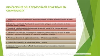 INDICACIONES DE LA TOMOGRAFÍA CONE BEAM EN
ODONTOLOGÍA
1. Implantología: Evaluación preoperatoria del sitio del implante, incluyendo la calidad y cantidad del hueso
disponible.
2. Cirugía Oral y Maxilofacial: Planificación de procedimientos quirúrgicos como la extracción de dientes
impactados, quistes y tumores.
3. Endodoncia: Diagnóstico y manejo de patologías periapicales, evaluación de fracturas radiculares,
reabsorciones y anomalías anatómicas.
4. Ortodoncia: Evaluación de la relación espacial entre dientes y estructuras óseas, detección de dientes
impactados o retenidos, y planificación de tratamientos ortodónticos complejos.
5. Periodoncia: Evaluación de la pérdida ósea alveolar y defectos óseos periodontales.
6. Patología Oral: Diagnóstico de lesiones óseas, quistes y tumores.
7. Articulación Temporomandibular (ATM): Evaluación de las estructuras óseas de la articulación
temporomandibular.
Dula K, Bornstein MM, Buser D, Dagassan-Berndt D, Ettlin DA, Filippi A, Gabioud F, Katsaros C, Krastl G, Lambrecht JT, Lauber R, Luebbers HT, Pazera P, Türp JC; SADMFR. SADMFR guidelines for the use of Cone-Beam Computed Tomography/
Digital Volume Tomography. Swiss Dent J. 2014;124(11):1169-83. doi: 10.61872/sdj-2014-11-01. PMID: 25428284.
 