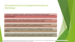 Contraindicaciones de la Tomografía Cone Beam en
Odontología
1. Embarazo: La exposición a radiación, aunque baja, es generalmente evitada en mujeres
embarazadas, especialmente durante el primer trimestre, a menos que sea absolutamente necesario y
no haya alternativas.
2. Pacientes Pediátricos: La CBCT debe ser utilizada con precaución en niños debido a su mayor
sensibilidad a la radiación y solo si los beneficios superan claramente los riesgos.
3. Pacientes con Exposición Acumulada a Radiación: En individuos que ya han tenido múltiples
exposiciones radiológicas, se debe considerar la necesidad de CBCT adicional.
4. Casos donde la Radiografía Convencional es Suficiente: Si una radiografía convencional puede
proporcionar la información necesaria, no es recomendable usar CBCT debido a la mayor dosis de
radiación.
5. Pacientes con Limitaciones Físicas o Mentales: Si el paciente no puede mantenerse inmóvil durante el
escaneo, la calidad de la imagen puede verse comprometida, lo que limita la utilidad de la CBCT.
Dula K, Bornstein MM, Buser D, Dagassan-Berndt D, Ettlin DA, Filippi A, Gabioud F, Katsaros C, Krastl G, Lambrecht JT, Lauber R, Luebbers HT, Pazera P, Türp JC; SADMFR. SADMFR guidelines for the use of Cone-Beam Computed Tomography/
Digital Volume Tomography. Swiss Dent J. 2014;124(11):1169-83. doi: 10.61872/sdj-2014-11-01. PMID: 25428284.
 