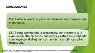 CONCLUSIONES
CBCT ofrece ventajas para la obtención de imágenes en
ortodoncia.
CBCT está cambiando la ortodoncia con respecto a la
evaluación clínica de los pacientes y está evolucionando
con respecto al diagnóstico, las técnicas clínicas y los
resultados.
James K. Mah, John C. Huang, HyeRan Choo, Practical Applications of Cone-Beam Computed Tomography in Orthodontics, The Journal of the American Dental Association,
Volume 141, Supplement 3. 2010,Pages 7S-13S, ISSN 0002-8177,
 