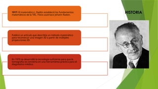 HISTORIA
1917: El matemático J. Radón estableció los fundamentos
matemáticos de la TAC. Físico austriaco Johann Radon.
Publicó un artículo que describía un método matemático
para reconstruir una imagen 3D a partir de múltiples
proyecciones 2D.
En 1970 se desarrolló la tecnología suficiente para que la
tomografía se convierta en una herramienta práctica para el
diagnóstico médico.
 