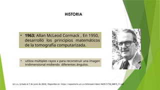 HISTORIA
• 1963: Allan McLeod Cormack , En 1950,
desarrolló los principios matemáticos
de la tomografía computarizada.
• utiliza múltiples rayos x para reconstruir una imagen
tridimensional midiendo diferentes ángulos.
Uci.cu. [citado el 7 de junio de 2024]. Disponible en: https://repositorio.uci.cu/bitstream/ident/4629/3/TM_04815_11.pdf
 