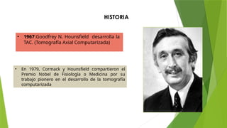 HISTORIA
• 1967:Goodfrey N. Hounsfield desarrolla la
TAC. (Tomografía Axial Computarizada)
• En 1979, Cormack y Hounsfield compartieron el
Premio Nobel de Fisiología o Medicina por su
trabajo pionero en el desarrollo de la tomografía
computarizada
 