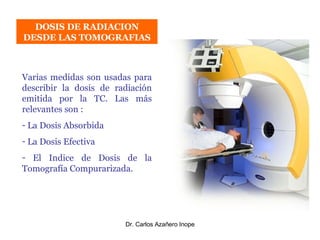 DOSIS DE RADIACION DESDE LAS TOMOGRAFIAS Varias medidas son usadas para describir la dosis de radiación emitida por la TC. Las más relevantes son :  La Dosis Absorbida La Dosis Efectiva El Indice de Dosis de la Tomografía Compurarizada. 