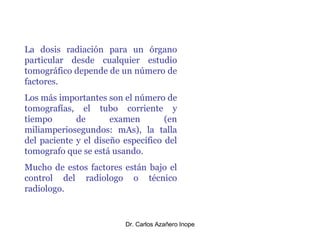 La dosis radiación para un órgano particular desde cualquier estudio tomográfico depende de un número de factores. Los más importantes son el número de tomografías, el tubo corriente y tiempo de examen (en miliamperiosegundos: mAs), la talla del paciente y el diseño específico del tomografo que se está usando. Mucho de estos factores están bajo el control del radiologo o técnico radiologo. 