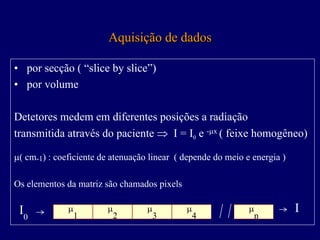 Aquisição de dados

• por secção ( “slice by slice”)
• por volume

Detetores medem em diferentes posições a radiação
transmitida através do paciente ⇒ I = I0 e -µx ( feixe homogêneo)

µ( cm-1) : coeficiente de atenuação linear ( depende do meio e energia )

Os elementos da matriz são chamados pixels

 I0           µ         µ          µ         µ                µ            I
                  1         2          3         4                n
 