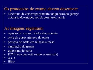 Os protocolos de exame devem descrever:
• espessura de corte/espaçamento; angulação do gantry;
  extensão do estudo; uso de contraste; janela


As imagens registram:
•   registro do exame / dados do paciente
•   série do corte; número do corte
•   posição do corte em relação a mesa
•   angulação do gantry
•   espessura do corte
•   FOV( área que está sendo examinada)
•   XeY
•   filtro
 