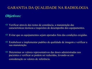 GARANTIA DA QUALIDADE NA RADIOLOGIA

Objetivos:

! Verificar através dos testes de constância, a manutenção das
   características técnicas e requisitos de desempenho dos equipamentos.
                                                           equipamentos.

! Evitar que os equipamentos sejam operados fora das condições exigidas.
         que os equipamentos sejam operados fora das condições exigidas.

! Estabelecer e implementar padrões de qualidade de imagem e verificar a
                                                             verificar a
   sua manutenção.

! Determinar os valores representativos das doses administradas nos
                                            doses administradas nos
   pacientes e verificar se podem ser reduzidas, levando-se em
               verificar se podem ser            levando-se em
   consideração os valores de referência.
 