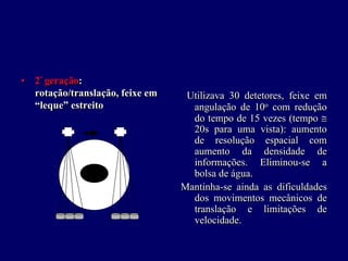 • 2ªª geração:
  rotação/translação, feixe em    Utilizava 30 detetores, feixe em
  “leque” estreito                 angulação de 10o com redução
                                                    o
                                   do tempo de 15 vezes (tempo ≅
                                   20s para uma vista): aumento
                                   de resolução espacial com
                                   aumento da densidade de
                                   informações. Eliminou-se a
                                   bolsa de água.
                                 Mantinha-se ainda as dificuldades
                                   dos movimentos mecânicos de
                                   translação e limitações de
                                   velocidade.
 