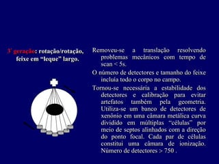 3ªª geração: rotação/rotação,   Removeu-se a translação resolvendo
     feixe em “leque” largo.       problemas mecânicos com tempo de
                                   scan < 5s.
                                O número de detectores e tamanho do feixe
                                   incluía todo o corpo no campo.
                                Tornou-se necessária a estabilidade dos
                                   detectores e calibração para evitar
                                   artefatos também pela geometria.
                                   Utiliza-se um banco de detectores de
                                   xenônio em uma câmara metálica curva
                                   dividido em múltiplas “células” por
                                   meio de septos alinhados com a direção
                                   do ponto focal. Cada par de células
                                   constitui uma câmara de ionização.
                                   Número de detectores > 750 .
 
