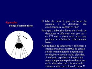 4ªªgeração:                O tubo de raios X gira em torno do
                              paciente e os detectores são
    rotação/estacionário      estacionários e cobrem os 360o o

                           Para que o tubo gire dentro do círculo de
                              detectores o diâmetro tem que ser >
                              (≅ 175 cm) – doses mais altas para
                              paciente e eficiência relativamente
                              baixa.
                           A introdução de detectores + eficientes e
                              em maior número (≅4800) do estado
                              sólido tem melhorado e permitindo
                              resoluções espaciais muito elevadas.
                              A radiação espalhada é importante
                              neste equipamento pois os detectores
                              estão alinhados com o isocentro do
                              sistema e não com o foco de raiox X.
 