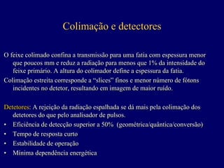 Colimação e detectores

O feixe colimado confina a transmissão para uma fatia com espessura menor
   que poucos mm e reduz a radiação para menos que 1% da intensidade do
   feixe primário. A altura do colimador define a espessura da fatia.
Colimação estreita corresponde a “slices” finos e menor número de fótons
                                   “slices”
   incidentes no detetor, resultando em imagem de maior ruído.

Detetores: A rejeição da radiação espalhada se dá mais pela colimação dos
Detetores: A rejeição da radiação espalhada se dá
   detetores do que pelo analisador de pulsos.
• Eficiência de detecção superior a 50% (geométrica/quântica/conversão)
• Tempo de resposta curto
• Estabilidade de operação
• Mínima dependência energética
 