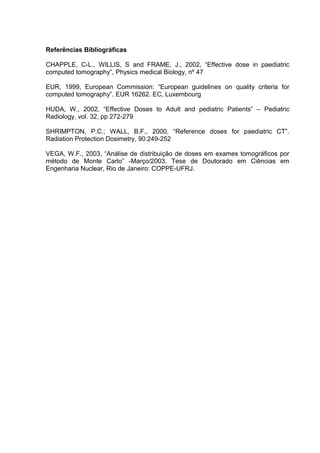 Referências Bibliográficas

CHAPPLE, C-L., WILLIS, S and FRAME, J., 2002, “Effective dose in paediatric
computed tomography”, Physics medical Biology, nº 47

EUR, 1999, European Commission: “European guidelines on quality criteria for
computed tomography”. EUR 16262. EC, Luxembourg

HUDA, W., 2002, “Effective Doses to Adult and pediatric Patients” – Pediatric
Radiology, vol. 32, pp 272-279

SHRIMPTON, P.C.; WALL, B.F., 2000, “Reference doses for paediatric CT”.
Radiation Protection Dosimetry, 90:249-252

VEGA, W.F., 2003, “Análise de distribuição de doses em exames tomográficos por
método de Monte Carlo” -Março/2003. Tese de Doutorado em Ciências em
Engenharia Nuclear, Rio de Janeiro: COPPE-UFRJ.
 