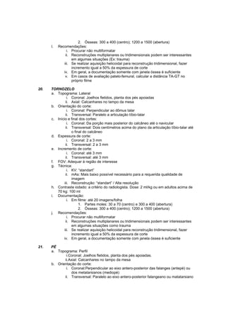 2. Ósseas: 300 a 400 (centro); 1200 a 1500 (abertura)
      l.   Recomendações:
                i. Procurar não multiformatar
               ii. Reconstruções multiplanares ou tridimensionais podem ser interessantes
                   em algumas situações (Ex: trauma)
              iii. Se realizar aquisição helicoidal para reconstrução tridimensional, fazer
                   incremento igual a 50% da espessura de corte
              iv. Em geral, a documentação somente com janela óssea é suficiente
               v. Em casos de avaliação patelo-femural, calcular a distância TA-GT no
                   próprio filme

20.   TORNOZELO
      a. Topograma: Lateral
                i. Coronal: Joelhos fletidos, planta dos pés apoiadas
               ii. Axial: Calcanhares no tampo da mesa
      b. Orientação do corte:
                i. Coronal: Perpendicular ao dômus talar
               ii. Transversal: Paralelo a articulação tíbio-talar
      c. Início e final dos cortes:
                i. Coronal: Da porção mais posterior do calcâneo até o navicular
               ii. Transversal: Dois centímetros acima do plano da articulação tíbio-talar até
                   o final do calcâneo
      d. Espessura de corte:
                i. Coronal: 2 a 3 mm
               ii. Transversal: 2 a 3 mm
      e. Incremento de corte:
                i. Coronal: até 3 mm
               ii. Transversal: até 3 mm
      f. FOV: Adequar à região de interesse
      g. Técnica:
                i. KV: “standart”
               ii. mAs: Mais baixo possível necessário para a requerida qualidade de
                   imagem
              iii. Reconstrução: “standart” / Alta resolução
      h. Contraste iodado: a critério do radiologista. Dose: 2 ml/kg ou em adultos acima de
         70 kg: 100 ml
      i. Documentação:
                i. Em filme: até 20 imagens/folha
                        1. Partes moles: 30 a 70 (centro) e 300 a 400 (abertura)
                        2. Ósseas: 300 a 400 (centro); 1200 a 1500 (abertura)
      j. Recomendações:
                i. Procurar não multiformatar
               ii. Reconstruções multiplanares ou tridimensionais podem ser interessantes
                   em algumas situações como trauma
              iii. Se realizar aquisição helicoidal para reconstrução tridimensional, fazer
                   incremento igual a 50% da espessura de corte
             iv. Em geral, a documentação somente com janela óssea é suficiente

21.   PÉ
      a. Topograma: Perfil
              i.Coronal: Joelhos fletidos, planta dos pés apoiadas.
             ii.Axial: Calcanhares no tampo da mesa
      b. Orientação do corte:
              i. Coronal:Perpendicular ao eixo antero-posterior das falanges (antepé) ou
                 dos metatarsianos (mediopé)
             ii. Transversal: Paralelo ao eixo antero-posterior falangeano ou matatarsiano
 