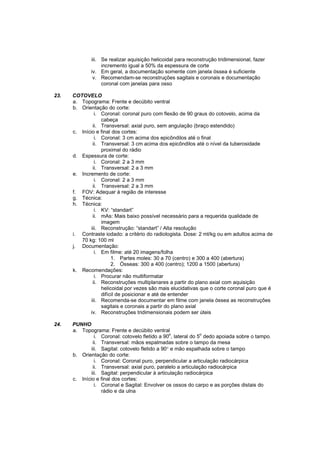 iii. Se realizar aquisição helicoidal para reconstrução tridimensional, fazer
                   incremento igual a 50% da espessura de corte
              iv. Em geral, a documentação somente com janela óssea é suficiente
               v. Recomendam-se reconstruções sagitais e coronais e documentação
                   coronal com janelas para osso

23.   COTOVELO
      a. Topograma: Frente e decúbito ventral
      b. Orientação do corte:
                i. Coronal: coronal puro com flexão de 90 graus do cotovelo, acima da
                   cabeça
               ii. Transversal: axial puro, sem angulação (braço estendido)
      c. Início e final dos cortes:
                i. Coronal: 3 cm acima dos epicôndilos até o final
               ii. Transversal: 3 cm acima dos epicôndilos até o nível da tuberosidade
                   proximal do rádio
      d. Espessura de corte:
                i. Coronal: 2 a 3 mm
               ii. Transversal: 2 a 3 mm
      e. Incremento de corte:
                i. Coronal: 2 a 3 mm
               ii. Transversal: 2 a 3 mm
      f. FOV: Adequar à região de interesse
      g. Técnica:
      h. Técnica:
                i. KV: “standart”
               ii. mAs: Mais baixo possível necessário para a requerida qualidade de
                   imagem
              iii. Reconstrução: “standart” / Alta resolução
      i. Contraste iodado: a critério do radiologista. Dose: 2 ml/kg ou em adultos acima de
         70 kg: 100 ml
      j. Documentação:
                i. Em filme: até 20 imagens/folha
                        1. Partes moles: 30 a 70 (centro) e 300 a 400 (abertura)
                        2. Ósseas: 300 a 400 (centro); 1200 a 1500 (abertura)
      k. Recomendações:
                i. Procurar não multiformatar
               ii. Reconstruções multiplanares a partir do plano axial com aquisição
                   helicoidal por vezes são mais elucidativas que o corte coronal puro que é
                   difícil de posicionar e até de entender
              iii. Recomenda-se documentar em filme com janela óssea as reconstruções
                   sagitais e coronais a partir do plano axial
             iv. Reconstruções tridimensionais podem ser úteis

24.   PUNHO
      a. Topograma: Frente e decúbito ventral
                                                  o             o
                i. Coronal: cotovelo fletido a 90 , lateral do 5 dedo apoiada sobre o tampo.
               ii. Transversal: mãos espalmadas sobre o tampo da mesa
              iii. Sagital: cotovelo fletido a 90° e mão espalhada sobre o tampo
      b. Orientação do corte:
                i. Coronal: Coronal puro, perpendicular a articulação radiocárpica
               ii. Transversal: axial puro, paralelo a articulação radiocárpica
              iii. Sagital: perpendicular à articulação radiocárpica
      c. Início e final dos cortes:
                i. Coronal e Sagital: Envolver os ossos do carpo e as porções distais do
                   rádio e da ulna
 
