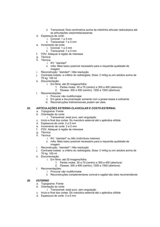 ii. Transversal: Dois centímetros acima da interlinha articular radiocárpica até
                    as articulações carpometacarpianas
      d.   Espessura de corte:
                 i. Coronal: 1 a 3 mm
                ii. Transversal: 1 a 3 mm
      e.   Incremento de corte:
                 i. Coronal: 1 a 3 mm
                ii. Transversal: 1 a 3 mm
      f.   FOV: Adequar à região de interesse
      g.   Técnica:
      h.   Técnica:
                 i. KV: “standart”
                ii. mAs: Mais baixo possível necessário para a requerida qualidade de
                    imagem
      i.   Reconstrução: “standart” / Alta resolução
      j.   Contraste iodado: a critério do radiologista. Dose: 2 ml/kg ou em adultos acima de
           70 kg: 100 ml
      k.   Documentação:
                 i. Em filme: até 20 imagens/folha
                        1. Partes moles: 30 a 70 (centro) e 300 a 400 (abertura)
                        2. Ósseas: 300 a 400 (centro); 1200 a 1500 (abertura)
      l.   Recomendações:
                 i. Procurar não multiformatar
                ii. Em geral a documentação somente com a janela óssea é suficiente
               iii. Reconstruções tridimensionais podem ser úteis

25.   ARTICULAÇÕES ESTERNO-CLAVICULAR E COSTO-ESTERNAL
      a. Topograma: Frente
      b. Orientação do corte:
               i. Transversal: axial puro, sem angulação
      c. Início e final dos cortes: Do manúbrio esternal até o apêndice xifóide
      d. Espessura de corte: 2 a 5 mm
      e. Incremento de corte: 2 a 5 mm
      f. FOV: Adequar à região de interesse
      g. Técnica:
      h. Técnica:
               i. KV: “standart” ou Alto (indivíduos maiores)
              ii. mAs: Mais baixo possível necessário para a requerida qualidade de
                  imagem
      i. Reconstrução: “standart” / Alta resolução
      j. Contraste iodado: a critério do radiologista. Dose: 2 ml/kg ou em adultos acima de
         70 kg: 100 ml
      k. Documentação:
               i. Em filme: até 20 imagens/folha
                       1. Partes moles: 30 a 70 (centro) e 300 a 400 (abertura)
                       2. Ósseas: 300 a 400 (centro); 1200 a 1500 (abertura).
      l. Recomendações:
               i. Procurar não multiformatar
              ii. Reconstruções complementares coronal e sagital são úteis recomendáveis

26.   ESTERNO
      a. Topograma: Frente
      b. Orientação do corte:
               i. Transversal: axial puro, sem angulação
      c. Início e final dos cortes: Do manúbrio esternal até o apêndice xifóide
      d. Espessura de corte: 3 a 5 mm
 