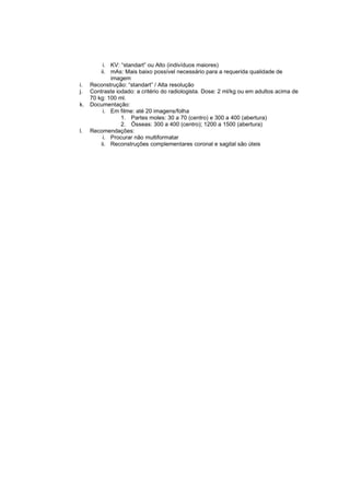 i. KV: “standart” ou Alto (indivíduos maiores)
         ii. mAs: Mais baixo possível necessário para a requerida qualidade de
             imagem
i.   Reconstrução: “standart” / Alta resolução
j.   Contraste iodado: a critério do radiologista. Dose: 2 ml/kg ou em adultos acima de
     70 kg: 100 ml.
k.   Documentação:
          i. Em filme: até 20 imagens/folha
                 1. Partes moles: 30 a 70 (centro) e 300 a 400 (abertura)
                 2. Ósseas: 300 a 400 (centro); 1200 a 1500 (abertura)
l.   Recomendações:
          i. Procurar não multiformatar
         ii. Reconstruções complementares coronal e sagital são úteis
 