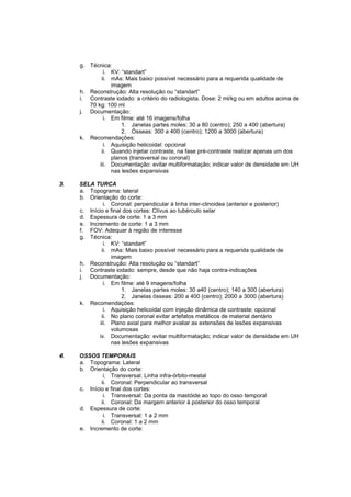 g. Técnica:
              i. KV: “standart”
             ii. mAs: Mais baixo possível necessário para a requerida qualidade de
                 imagem
     h. Reconstrução: Alta resolução ou “standart”
     i. Contraste iodado: a critério do radiologista. Dose: 2 ml/kg ou em adultos acima de
        70 kg: 100 ml
     j. Documentação:
              i. Em filme: até 16 imagens/folha
                     1. Janelas partes moles: 30 a 80 (centro); 250 a 400 (abertura)
                     2. Ósseas: 300 a 400 (centro); 1200 a 3000 (abertura)
     k. Recomendações:
              i. Aquisição helicoidal: opcional
             ii. Quando injetar contraste, na fase pré-contraste realizar apenas um dos
                 planos (transversal ou coronal)
            iii. Documentação: evitar multiformatação; indicar valor de densidade em UH
                 nas lesões expansivas

3.   SELA TURCA
     a. Topograma: lateral
     b. Orientação do corte:
               i. Coronal: perpendicular à linha inter-clinoidea (anterior e posterior)
     c. Início e final dos cortes: Clívus ao tubérculo selar
     d. Espessura de corte: 1 a 3 mm
     e. Incremento de corte: 1 a 3 mm
     f. FOV: Adequar à região de interesse
     g. Técnica:
               i. KV: “standart”
              ii. mAs: Mais baixo possível necessário para a requerida qualidade de
                  imagem
     h. Reconstrução: Alta resolução ou “standart”
     i. Contraste iodado: sempre, desde que não haja contra-indicações
     j. Documentação:
               i. Em filme: até 9 imagens/folha
                      1. Janelas partes moles: 30 a40 (centro); 140 a 300 (abertura)
                      2. Janelas ósseas: 200 a 400 (centro); 2000 a 3000 (abertura)
     k. Recomendações:
               i. Aquisição helicoidal com injeção dinâmica de contraste: opcional
              ii. No plano coronal evitar artefatos metálicos de material dentário
             iii. Plano axial para melhor avaliar as extensões de lesões expansivas
                  volumosas
            iv. Documentação: evitar multiformatação; indicar valor de densidade em UH
                  nas lesões expansivas

4.   OSSOS TEMPORAIS
     a. Topograma: Lateral
     b. Orientação do corte:
              i. Transversal: Linha infra-órbito-meatal
             ii. Coronal: Perpendicular ao transversal
     c. Início e final dos cortes:
              i. Transversal: Da ponta da mastóide ao topo do osso temporal
             ii. Coronal: Da margem anterior à posterior do osso temporal
     d. Espessura de corte:
              i. Transversal: 1 a 2 mm
             ii. Coronal: 1 a 2 mm
     e. Incremento de corte:
 