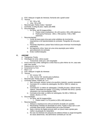 g. FOV: Adequar à região de interesse, fechando até o gradil costal
      h. Técnica:
              i. KV: 120 a 140
             ii. mAs: 120 a 240
      i. Reconstrução: Partes moles / “standart”
      j. Contraste: 2 ml/kg de peso. Injetar pelo MSE
      k. Documentação:
              i. Em filme: até 20 imagens/folha
                     1. Partes moles (mediastino): 30 a 50 (centro); 350 a 450 (abertura)
                     2. Parênquima Pulmonar: -350 a –700 (centro); 1100 a 1800
                         (abertura)
      l. Recomendações:
              i. Cortar de baixo para cima para evitar artefatos de movimentos
                 respiratórios e de hiperdensidade do contraste. Fotografar de cima para
                 baixo
             ii. Pacientes dispnéicos: passar faixa torácica para minimizar movimentação
                 respiratória
            iii. No segmento crítico, fazer em uma única aquisição para melhor
                 aproveitamento do contraste
            iv. Evitar multiformatações

11.   ABDOME
      a. Topograma: Frente
      b. Orientação do corte: crânio-caudal
                i. Transversal: axial puro, sem angulação
      c. Início e final dos cortes: diafragma à crista ilíaca ou pólo inferior do rim, caso este
         seja mais caudal
      d. Espessura de corte: 5 a 7mm
      e. Incremento:5 a 7mm
      f. Pitch:1 a 2
      g. FOV: Adequar à região de interesse
      h. Técnica:
                i. KV: mínimo 120
               ii. mAs: mínimo 120 (exceto para multislice).
      i. Reconstrução: Partes moles ou “standart”
      j. Contraste iodado: FASES de 1 a 4
                i. Sem contraste, arterial, portal e de equilíbrio (retardo), quando necessário
               ii. Contraste VO: a critério do radiologista. De 500 a 1000 ml, iodado ou
                   baritado
              iii. Contraste EV: á critério do radiologista. 2.0ml/Kg de peso. Utilizar bomba
                   injetora. Velocidade de injeção: 2 a 5 ml/kg. Contraste não iônico, quando
                   necessário (ver recomendações CBR)
             iv. Contraste endo-retal: a critério do radiologista. De 500 a 1000ml de
                   iodado, diluído a 3-10%.
      k. Documentação:
                i. Em filme: até 24 imagens/folha
                        1. Partes moles: 0 a 70 (centro) e 200 a 400 (abertura)
      l. Recomendações:
                i. Adequar a espessura do corte ao tamanho da lesão em questão.
               ii. Necessárias medidas de densidade de rotina: Fígado e baço sem e com
                   contraste (fase portal); nódulos/cistos pré e pós-contraste
              iii. Após o término do fígado procurar abrir um pouco mais a janela para
                   melhor visualização do mesentério
             iv. No caso de interesse em pesquisa de colédoco-litíase ou angio-tomografia
                   de vasos abdominais, não administrar contraste por via oral
 