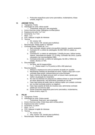 v. Protocolos específicos para tumor pancreático, incidentaloma, litíase
                  urinária, angio-TC

12.   ABDOME TOTAL
      a. Topograma: Frente
      b. Orientação do corte: crânio-caudal
                i. Transversal: axial puro, sem angulação
      c. Início e final dos cortes: Diafragma à sínfise púbica
      d. Espessura de corte: 5 a 7 mm
      e. Incremento: 5 a 7 mm
      f. Pitch: 1 a 2
      g. FOV: Adequar à região de interesse
      h. Técnica:
                i. KV: mínimo 120
               ii. mAs: mínimo 120 (exceto para multislice)
      i. Reconstrução: Partes moles ou “standart”
      j. Contraste iodado: FASES de 1 a 4
                i. Sem contraste, arterial, portal e de equilíbrio (retardo), quando necessário.
               ii. Contraste VO: a critério do radiologista. De 500-1000 ml, iodado ou
                   baritado
              iii. Contraste EV: a critério do radiologista. 2.0ml/Kg de peso. Utilizar bomba
                   injetora. Velocidade de injeção: 2 a -5 ml/kg. Contraste não iônico, quando
                   necessário (ver recomendações CBR)
             iv. Contraste endo-retal: a critério do radiologista. De 500 a 1000ml de
                   iodado, diluído a 3-10%.
      k. Documentação:
                i. Em filme: até 24 imagens/folha
                        1. Partes moles: 0 a 70 (centro) e 200 a 400 (abertura)
      l. Recomendações
                i. Adequar a espessura do corte ao tamanho da lesão em questão
               ii. Necessárias medidas de densidade de rotina: Fígado e baço sem e com
                   contraste (fase portal); nódulos/cistos pré e pós-contraste
              iii. Após o término do fígado procurar abrir um pouco mais a janela para
                   melhor visualização do mesentério
             iv. No caso de interesse em pesquisa de colédoco-litíase ou angio-tomografia
                   de vasos abdominais, não administrar contraste por via oral
               v. Caso haja história de lesão retal ou colônica injetar com cuidado contraste
                   por via retal (contraste positivo ou negativo)
             vi. Caso haja suspeita de lesão de vísceras ocas, administras contraste
                   iodado por via oral e/ou retal
             vii. Prever protocolos específicos para tumor pancreático, incidentaloma,
                   litíase urinária, angio-TC

13.   PELVE
      a. Topograma: Frente
      b. Orientação do corte: Crânio-caudal
               i. Transversal: Axial puro, sem angulação
      c. Início e final dos cortes: Crista ilíaca até a sínfise púbica
      d. Espessura de corte: 5 a 8mm
      e. Incremento: 5 a 8mm
      f. Pitch: 1 a 1.5
      g. FOV: Adequar à região de interesse
      h. Técnica:
               i. KV: mínimo 120
              ii. mAs: mínimo 120 (exceto para multislice).
      i. Reconstrução: Partes moles ou “standart”
 