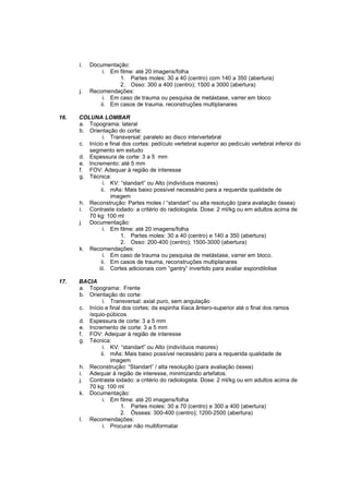 i.   Documentação:
               i. Em filme: até 20 imagens/folha
                     1. Partes moles: 30 a 40 (centro) com 140 a 350 (abertura)
                     2. Osso: 300 a 400 (centro); 1500 a 3000 (abertura)
      j.   Recomendações:
               i. Em caso de trauma ou pesquisa de metástase, varrer em bloco
              ii. Em casos de trauma, reconstruções multiplanares

16.   COLUNA LOMBAR
      a. Topograma: lateral
      b. Orientação do corte:
                i. Transversal: paralelo ao disco intervertebral
      c. Início e final dos cortes: pedículo vertebral superior ao pedículo vertebral inferior do
         segmento em estudo
      d. Espessura de corte: 3 a 5 mm
      e. Incremento: até 5 mm
      f. FOV: Adequar à região de interesse
      g. Técnica:
                i. KV: “standart” ou Alto (indivíduos maiores)
               ii. mAs: Mais baixo possível necessário para a requerida qualidade de
                   imagem
      h. Reconstrução: Partes moles / “standart” ou alta resolução (para avaliação óssea)
      i. Contraste iodado: a critério do radiologista. Dose: 2 ml/kg ou em adultos acima de
         70 kg: 100 ml
      j. Documentação:
                i. Em filme: até 20 imagens/folha
                       1. Partes moles: 30 a 40 (centro) e 140 a 350 (abertura)
                       2. Osso: 200-400 (centro); 1500-3000 (abertura)
      k. Recomendações:
                i. Em caso de trauma ou pesquisa de metástase, varrer em bloco.
               ii. Em casos de trauma, reconstruções multiplanares
              iii. Cortes adicionais com “gantry” invertido para avaliar espondilolise

17.   BACIA
      a. Topograma: Frente
      b. Orientação do corte:
               i. Transversal: axial puro, sem angulação
      c. Início e final dos cortes: da espinha ilíaca ântero-superior até o final dos ramos
         ísquio-púbicos
      d. Espessura de corte: 3 a 5 mm
      e. Incremento de corte: 3 a 5 mm
      f. FOV: Adequar à região de interesse
      g. Técnica:
               i. KV: “standart” ou Alto (indivíduos maiores)
              ii. mAs: Mais baixo possível necessário para a requerida qualidade de
                  imagem
      h. Reconstrução: “Standart” / alta resolução (para avaliação óssea)
      i. Adequar à região de interesse, minimizando artefatos.
      j. Contraste iodado: a critério do radiologista. Dose: 2 ml/kg ou em adultos acima de
         70 kg: 100 ml
      k. Documentação:
               i. Em filme: até 20 imagens/folha
                       1. Partes moles: 30 a 70 (centro) e 300 a 400 (abertura)
                       2. Ósseas: 300-400 (centro); 1200-2500 (abertura)
      l. Recomendações:
               i. Procurar não multiformatar
 
